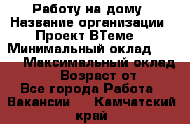 Работу на дому › Название организации ­ Проект ВТеме  › Минимальный оклад ­ 600 › Максимальный оклад ­ 3 000 › Возраст от ­ 18 - Все города Работа » Вакансии   . Камчатский край